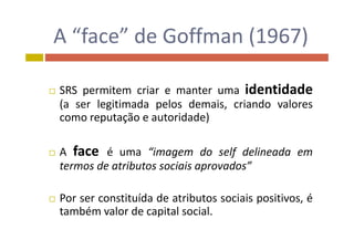 A “face” de Goffman (1967)A  face  de Goffman (1967)
 SRS permitem criar e manter uma identidade
(a ser legitimada pelos demais, criando valores
como reputação e autoridade)
 A face é uma “imagem do self delineada em A face é uma imagem do self delineada em
termos de atributos sociais aprovados”
 Por ser constituída de atributos sociais positivos, é
também valor de capital socialtambém valor de capital social.
 