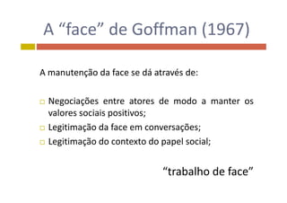 A “face” de Goffman (1967)A  face  de Goffman (1967)
A manutenção da face se dá através de:
 Negociações entre atores de modo a manter os Negociações entre atores de modo a manter os
valores sociais positivos;
L iti ã d f õ Legitimação da face em conversações;
 Legitimação do contexto do papel social;
“trabalho de face”trabalho de face
 