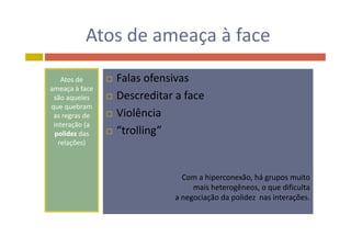 Atos de ameaça à faceAtos de ameaça à face
Atos de 
ameaça à face
ã l
 Falas ofensivas
 Descreditar a facesão aqueles
que quebram
as regras de 
interação (a
 Descreditar a face
 Violência
interação (a 
polidez das 
relações)
 “trolling”
Com a hiperconexão, há grupos muitop , g p
mais heterogêneos, o que dificulta
a negociação da polidez nas interações.
 