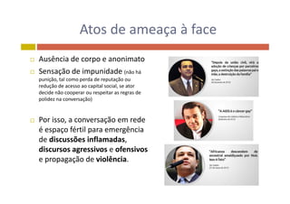 Atos de ameaça à faceAtos de ameaça à face
 Ausência de corpo e anonimato
 Sensação de impunidade (não há 
punição tal como perda de reputação oupunição, tal como perda de reputação ou 
redução de acesso ao capital social, se ator 
decide não cooperar ou respeitar as regras de 
polidez na conversação)
 Por isso, a conversação em rede 
é espaço fértil para emergência 
de discussões inflamadas, 
discursos agressivos e ofensivosdiscursos agressivos e ofensivos
e propagação de violência.
 