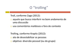 O “trolling”O  trolling
Troll, conforme Zago (2012): 
 aquele que busca interferir no bom andamento de q q
uma discussão
 usa comentários maldosos e fora de contexto usa comentários maldosos e fora de contexto
Trolling, conforme Krapitz (2012):
 ato de desestabilizar as pessoasp
 objetivo: diversão pessoal (ou do grupo)
 