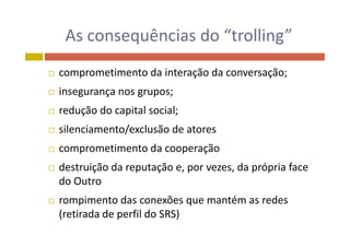 As consequências do “trolling”As consequências do  trolling
 comprometimento da interação da conversação;
 insegurança nos grupos;g ç g p ;
 redução do capital social;
 silenciamento/exclusão de atores
 comprometimento da cooperação comprometimento da cooperação
 destruição da reputação e, por vezes, da própria face 
do Outrodo Outro
 rompimento das conexões que mantém as redes 
(retirada de perfil do SRS)
 