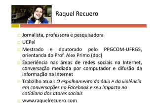 Raquel Recuero 
 Jornalista, professora e pesquisadora
 UCPel UCPel
 Mestrado e doutorado pelo PPGCOM‐UFRGS,
orientanda do Prof Alex Primo (doc)orientanda do Prof. Alex Primo (doc)
 Experiência nas áreas de redes sociais na Internet,
conversação mediada por computador e difusão daconversação mediada por computador e difusão da
informação na Internet
 Trabalho atual: O espalhamento do ódio e da violência Trabalho atual: O espalhamento do ódio e da violência 
em conversações no Facebook e seu impacto no 
cotidiano dos atores sociaiscotidiano dos atores sociais
 www.raquelrecuero.com
 
