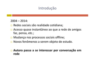 Introdução
2004 – 2014:
 Redes sociais são realidade cotidiana; Redes sociais são realidade cotidiana;
 Acesso quase instantâneo ao que a rede de amigos
faz pensa etc ;faz, pensa, etc.;
 Mudança nos processos sociais offline;
N f ô bj t d t d Novos fenômenos a serem objeto de estudo.
 Autora passa a se interessar por conversação em
rede
 