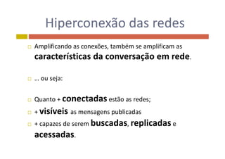 Hiperconexão das redesHiperconexão das redes
 Amplificando as conexões, também se amplificam as 
características da conversação em rede.
 ou seja: … ou seja:
Q t conectadas tã d Quanto + conectadas estão as redes;
 + visíveis as mensagens publicadas
 + capazes de serem buscadas, replicadas e 
acessadasacessadas.
 