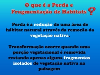 Perda é a redução de uma área de
hábitat natural através da remoção da
vegetação nativa.
Transformação ocorre quando uma
porção vegetacional é removida
restando apenas alguns fragmentos
isolados de vegetação nativa na
paisagem
 