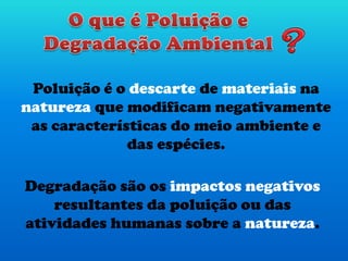 Poluição é o descarte de materiais na
natureza que modificam negativamente
as características do meio ambiente e
das espécies.
Degradação são os impactos negativos
resultantes da poluição ou das
atividades humanas sobre a natureza.
 
