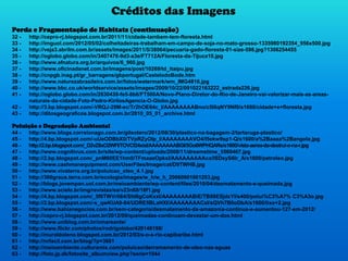 Créditos das Imagens
Perda e Fragmentação de Habitats (continuação)
32 - http://cepro-rj.blogspot.com.br/2011/11/cidade-tambem-tem-floresta.html
33 - http://imguol.com/2012/05/02/colheitadeiras-trabalham-em-campo-de-soja-no-mato-grosso-1335980192354_956x500.jpg
34 - http://veja3.abrilm.com.br/assets/images/2011/5/38064/pecuaria-gado-floresta-01-size-598.jpg?1306254455
35 - http://oglobo.globo.com/in/3407476-9d3-a3e/FT712A/Floresta-da-Tijuca10.jpg
36 - http://www.afnatura.org.br/arquivos/6_960.jpg
37 - http://www.oficinadanet.com.br/imagens/post/10269/td_itaipu.jpg
38 - http://cnpgb.inag.pt/gr_barragens/gbportugal/CastelodoBode.htm
39 - http://www.naturezabrasileira.com.br/fotos/watermark/wm_IMG4816.jpg
40 - http://www.bbc.co.uk/worldservice/assets/images/2009/10/22/091022163222_estrada226.jpg
41 - http://oglobo.globo.com/in/2830439-fe5-8b6/FT500A/Novo-Plano-Diretor-do-Rio-de-Janeiro-vai-valorizar-mais-as-areas-
naturais-da-cidade-Foto-Pedro-KirilosAgencia-O-Globo.jpg
42 - http://3.bp.blogspot.com/-VRQJ-29M-ec/Tr2hOE64c_I/AAAAAAAABno/c5l6qNY9Nf0/s1600/cidade+e+floresta.jpg
43 - http://ditosgeograficos.blogspot.com.br/2010_05_01_archive.html
Poluição e Degradação Ambiental
44 - http://www.blogs.correionago.com.br/gilsotero/2012/08/30/plastico-na-bagagem-2/tartaruga-plastico/
45 - http://4.bp.blogspot.com/-uUeODBbX0/TVpRZyOIp_I/AAAAAAAAVO4/l5ekw9sp1-Q/s1600/a%2Baaaa%2Bangola.jpg
46 - http://2.bp.blogspot.com/_D2vZ8xO2WFI/TOVCf24xixI/AAAAAAAABGI/5Go6WPHQARs/s1600/vista-aerea-da-destrui-o-na-r.jpg
47 - http://www.cognitivus.com.br/site/wp-content/uploads/2008/11/dreamstime_5569467.jpg
48 - http://2.bp.blogspot.com/_pnM60EE1hm0/TFmaaeOpkxI/AAAAAAAAAco/lSDsyS6lr_A/s1600/petroleo.jpg
49 - http://www.cashmanequipment.com/UserFiles/Image/cat/D9TWHB.jpg
50 - http://www.vivaterra.org.br/poluicao_oleo_4.1.jpg
51 - http://360graus.terra.com.br/ecologia/images/w_h/w_h_20060901001253.jpg
52 - http://blogs.jovempan.uol.com.br/meioambiente/wp-content/files/2010/04/desmatamento-e-queimada.jpg
53 - http://www.scielo.br/img/revistas/ea/v23n68/16f1.jpg
54 - http://4.bp.blogspot.com/_5f8TWVrIi64/Sfd6gCoKxxI/AAAAAAAABiE/TB89ESjdcYI/s400/polui%C3%A7% C3%A3o.jpg
55 - http://2.bp.blogspot.com/-s_qwKUA9-84/UDRE5BLaHXI/AAAAAAAACsI/sQVh7B0oDbA/s1600/lixo+2.jpg
56 - http://www.bahianegocios.com.br/sem-categoria/desmatamento-da-amazonia-continua-e-aumentou-127-em-2012/
57 - http://cepro-rj.blogspot.com.br/2012/09/queimadas-continuam-devastar-um-dos.html
58 - http://www.uniblog.com.br/omareante/
59 - http://www.flickr.com/photos/rodrigolobo/420146198/
60 - http://muraldoleno.blogspot.com.br/2012/03/s-o-s-rio-capibaribe.html
61 - http://nrfacil.com.br/blog/?p=3661
62 - http://meioambiente.culturamix.com/poluicao/derramamento-de-oleo-nas-aguas
63 - http://foto.jp.dk/fotosite_albumview.php?serie=1044
 