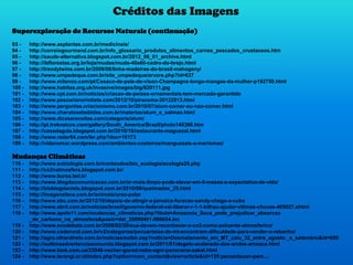 Créditos das Imagens
Superexploração de Recursos Naturais (continuação)
93 - http://www.asplantas.com.br/medicinais/
94 - http://correiogourmand.com.br/info_glossario_produtos_alimentos_carnes_pescados_crustaceos.htm
95 - http://saude-alternativa.blogspot.com.br/2012_06_01_archive.html
96 - http://ibflorestas.org.br/loja/mudas/muda-40a60-cedro-do-brejo.html
97 - http://trendytwins.com.br/2009/06/linha-madeiras-do-brasil-mahogany/
98 - http://www.umpedeque.com.br/site_umpedeque/arvore.php?id=637
99 - http://www.milanoo.com/pt/Casaco-de-pele-de-vison-Champagne-longo-mangas-da-mulher-p192750.html
100 - http://www.habitas.org.uk/invasive/images/big/620111.jpg
101 - http://www.cpt.com.br/noticias/criacao-de-peixes-ornamentais-tem-mercado-garantido
102 - http://www.pescarianoriotiete.com/2012/10/piracema-20122013.html
103 - http://www.perguntas.criacionismo.com.br/2010/07/atum-comer-ou-nao-comer.html
104 - http://www.charutosebebidas.com.br/materias/atum_e_salmao.html
105 - http://www.dicasereceitas.com/categoria/atum/
106 - http://pt.treknature.com/gallery/South_America/Brazil/photo148398.htm
107 - http://casadagula.blogspot.com.br/2010/10/restaurante-maguezal.html
108 - http://www.radar64.com/ler.php?doc=16173
109 - http://vidanomar.wordpress.com/ambientes-costeiros/manguezais-e-marismas/
Mudanças Climáticas
110 - http://www.sobiologia.com.br/conteudos/bio_ecologia/ecologia29.php
111 - http://co2natmosfera.blogspot.com.br/
112 - http://www.bursa.bel.tr/
113 - http://www.blogdacomunicacao.com.br/ar-mais-limpo-pode-elevar-em-5-meses-a-expectativa-de-vida/
114 - http://bioblogdaniela.blogspot.com.br/2010/09/queimadas_25.html
115 - http://imagensface.com.br/animais/urso-polar
116 - http://www.ebc.com.br/2012/10/depois-de-atingir-a-jamaica-furacao-sandy-chega-a-cuba
117 - http://www.abril.com.br/noticias/brasil/governo-federal-vai-liberar-r-1-1-bilhao-ajudar-vitimas-chuvas-405027.shtml
118 - http://www.apolo11.com/mudancas_climaticas.php?titulo=Amazonia_Seca_pode_prejudicar_absorcao
_de_carbono_na_atmosfera&posic=dat_20090401-090654.inc
119 - http://www.ecodebate.com.br/2009/02/20/eua-devem-reconhecer-o-co2-como-poluente-atmosferico/
120 - http://www.caderural.com.br/v2/categorias/pecuaristas-de-mt-encontram-dificuldade-para-vender-o-rebanho/
121 - http://agro.olhardireto.com.br/noticias/exibir.asp?noticia=Desmatamento_em_MT_caiu_32_entre_agosto _e_setembro&id=650
122 - http://aultimaadvertenciaaomundo.blogspot.com.br/2011/01/degelo-acelerado-dos-andes-ameaca.html
123 - http://www.look.com.ua/33048-vecher-gorod-nebo-ogni-panorama-zakat.html
124 - http://www.terangi.or.id/index.php?option=com_content&view=article&id=135:pemantauan-pem....
 