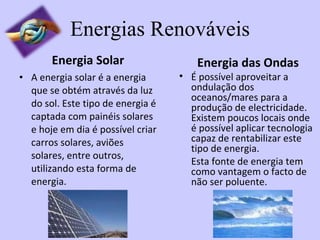 Energias Renováveis Energia Solar A energia solar é a energia que se obtém através da luz do sol. Este tipo de energia é captada com painéis solares e hoje em dia é possível criar carros solares, aviões solares, entre outros, utilizando esta forma de energia. Energia das Ondas É possível aproveitar a ondulação dos oceanos/mares para a produção de electricidade. Existem poucos locais onde é possível aplicar tecnologia capaz de rentabilizar este tipo de energia.  Esta fonte de energia tem como vantagem o facto de não ser poluente. 