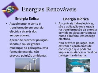 Energias Renováveis Energia Eólica Actualmente, o vento é transformado em energia eléctrica através dos aerogeradores. Apesar de provocar poluição sonora e causar granes mudanças na paisagens, esta forma de energia, não provoca poluição ambiental. Energia Hídrica As centrais hidroeléctricas, são a aplicação mais usada na transformação da energia contida na água aprisionada numa albufeira, em energia eléctrica. Não provoca poluição, mas existem os problemas de construção que poderão implicar mudanças a nível de paisagem e da fauna. 
