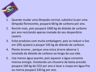 Quando mudar uma lâmpada normal, substitui-la por uma lâmpada florescente, poupará 68 kg de carbono por ano. Recicle mais, pois poupará 1000 kg de dióxido de carbono por ano reciclando apenas metade do seu desperdício caseiro. Evite produtos com muita embalagem, pois se reduzir o lixo em 10% ajudará a poupar 545 kg de dióxido de carbono. Plante árvores , porque uma única árvore absorve 1 tonelada de dióxido de carbono ao longo da sua vida. Use menos água quente, pois aquecer a água consome imensa energia. Instalando um chuveiro de baixa pressão poupara 160 kg de CO2 por ano e lavar a roupa em água fria ou morna poupará 230 kg por ano. 