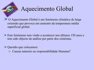 Aquecimento Global O Aquecimento Global é um fenómeno climático de larga extensão que provoca um aumento da temperatura média superficial global. Este fenómeno tem vindo a acontecer nos últimos 150 anos e tem sido objecto de análise por parte dos cientistas. Questão que colocamos: Causas naturais ou responsabilidade Humana? 