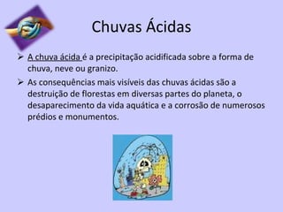 Chuvas Ácidas A chuva ácida  é a precipitação acidificada sobre a forma de chuva, neve ou granizo. As consequências mais visíveis das chuvas ácidas são a destruição de florestas em diversas partes do planeta, o desaparecimento da vida aquática e a corrosão de numerosos prédios e monumentos. 