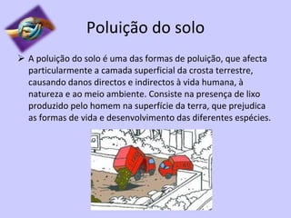 Poluição do solo A poluição do solo é uma das formas de poluição, que afecta particularmente a camada superficial da crosta terrestre, causando danos directos e indirectos à vida humana, à natureza e ao meio ambiente. Consiste na presença de lixo produzido pelo homem na superfície da terra, que prejudica as formas de vida e desenvolvimento das diferentes espécies. 