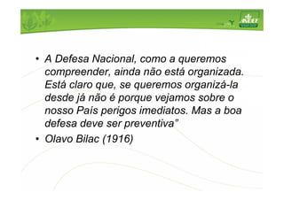 • A Defesa Nacional, como a queremos 
compreender, ainda não está organizada. 
Está claro que, se queremos organizá-la 
desde já não é porque vejamos sobre o 
nosso País perigos imediatos. Mas a boa 
defesa deve ser preventiva” 
• Olavo Bilac (1916) 
 
