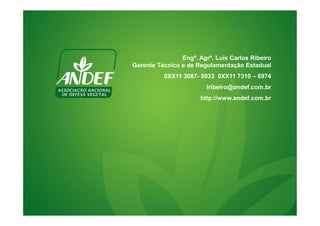 Engº. Agrº. Luis Carlos Ribeiro 
Gerente Técnico e de Regulamentação Estadual 
0XX11 3087- 5033 0XX11 7310 – 6974 
lribeiro@andef.com.br 
http://www.andef.com.br 
