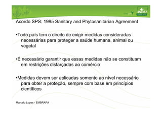 Acordo SPS: 1995 Sanitary and Phytosanitarian Agreement 
•Todo país tem o direito de exigir medidas consideradas 
necessárias para proteger a saúde humana, animal ou 
vegetal 
•É necessário garantir que essas medidas não se constituam 
em restrições disfarçadas ao comércio 
•Medidas devem ser aplicadas somente ao nível necessário 
para obter a proteção, sempre com base em princípios 
científicos 
Marcelo Lopes - EMBRAPA 
 