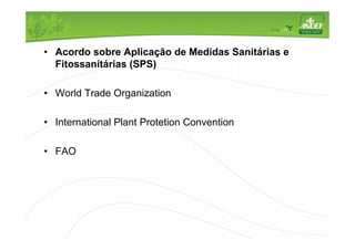 • Acordo sobre Aplicação de Medidas Sanitárias e 
Fitossanitárias (SPS) 
• World Trade Organization 
• International Plant Protetion Convention 
• FAO 
 