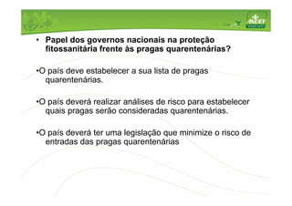 • Papel dos governos nacionais na proteção 
fitossanitária frente às pragas quarentenárias? 
•O país deve estabelecer a sua lista de pragas 
quarentenárias. 
•O país deverá realizar análises de risco para estabelecer 
quais pragas serão consideradas quarentenárias. 
•O país deverá ter uma legislação que minimize o risco de 
entradas das pragas quarentenárias 
 