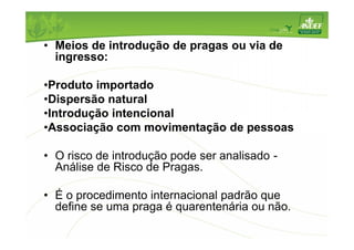 • Meios de introdução de pragas ou via de 
ingresso: 
•Produto importado 
•Dispersão natural 
•Introdução intencional 
•Associação com movimentação de pessoas 
• O risco de introdução pode ser analisado - 
Análise de Risco de Pragas. 
• É o procedimento internacional padrão que 
define se uma praga é quarentenária ou não. 
 