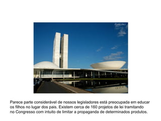 Parece parte considerável de nossos legisladores está preocupada em educar os filhos no lugar dos pais. Existem cerca de 160 projetos de lei tramitando  no Congresso com intuito de limitar a propaganda de determinados produtos. 