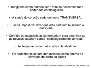 Imaginem como poderia ser a vida se déssemos todo poder aos cardiologistas.  A saúde do coração seria um tema TRANSVERSAL E seria impossível dizer que eles estariam buscando o nosso mal.  Comitês de especialistas se formariam para examinar se as novelas estariam sendo “cadiologicamente corretas”.  As feijoadas seriam atividades clandestinas Os sedentários seriam denunciados como fatores de elevação do custo da saúde Exemplo retirado de um artigo do colunista Reinaldo Azevedo, no blog na veja.com 