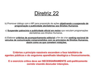 Diretriz 22 b) Promover diálogo com o MP para proposição de ações  objetivando a suspensão de programação e publicidade atentatórias aos Direitos Humanos . c)  Suspender patrocínio e publicidade oficial em meios  que veiculam programações atentatórias aos Direitos Humanos.  d) Elaborar  critérios de acompanhamento editorial  a fim de criar  ranking  nacional de veículos de comunicação comprometidos com os princípios de Direitos Humanos, assim como os que cometem violações. Critérios a princípio razoáveis escondem a face totalitária de  agentes públicos e do onguismo aparelhado ideológico e financeiramente.  E o exercício crítico deve ser NECESSARIAMENTE anti-politicamente correto visando desnudar intenções. 