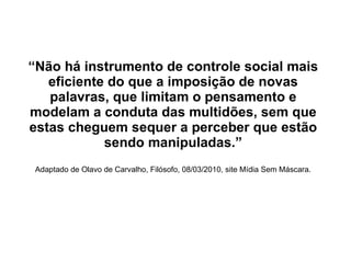 “ Não há instrumento de controle social mais eficiente do que a imposição de novas palavras, que limitam o pensamento e modelam a conduta das multidões, sem que estas cheguem sequer a perceber que estão sendo manipuladas.” Adaptado de Olavo de Carvalho, Filósofo, 08/03/2010, site Mídia Sem Máscara. 