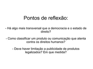 Pontos de reflexão: - Há algo mais transversal que a democracia e o estado de direito? - Como classificar um produto ou comunicação que atenta contra os direitos humanos? - Deve haver limitação a publicidade de produtos legalizados? Em que medida? 