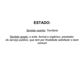 ESTADO: Sentido restrito : Território Sentido amplo:  o ente, formal e orgânico, prestador  do serviço público, que tem por finalidade satisfazer o bem comum 