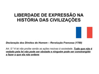 LIBERDADE DE EXPRESSÃO NA HISTÓRIA DAS CIVILIZAÇÕES Declaração dos Direitos do Homem – Revolução Francesa (1789) Art. 5.º A lei não proíbe senão as ações nocivas à sociedade.  Tudo que não é vedado pela lei não pode ser obstado e ninguém pode ser constrangido a fazer o que ela não ordene . 