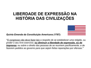 LIBERDADE DE EXPRESSÃO NA HISTÓRIA DAS CIVILIZAÇÕES Quinta Emenda da Constituição Americana (1787): " O congresso não deve fazer leis  a respeito de se estabelecer uma religião, ou proibir o seu livre exercício;  ou diminuir a liberdade de expressão, ou da imprensa ; ou sobre o direito das pessoas de se reunirem pacificamente, e de fazerem pedidos ao governo para que sejam feitas reparações por ofensas." 