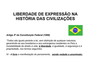 LIBERDADE DE EXPRESSÃO NA HISTÓRIA DAS CIVILIZAÇÕES Artigo 5º da Constituição Federal (1988) “ Todos são iguais perante a lei, sem distinção de qualquer natureza, garantindo-se aos brasileiros e aos estrangeiros residentes no País a inviolabilidade do direito à vida,  à liberdade , à igualdade, à segurança e à propriedade, nos termos seguintes: IV -  é  livre   a manifestação do pensamento,  sendo vedado o anonimato; 