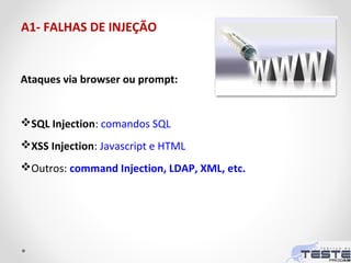 A1- FALHAS DE INJEÇÃO
Ataques via browser ou prompt:
SQL Injection: comandos SQL
XSS Injection: Javascript e HTML
Outros: command Injection, LDAP, XML, etc.
 