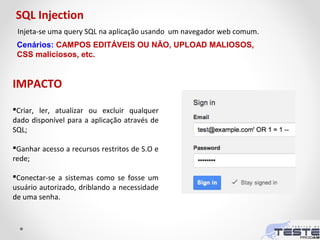 Injeta-se uma query SQL na aplicação usando um navegador web comum.
IMPACTO
Criar, ler, atualizar ou excluir qualquer
dado disponível para a aplicação através de
SQL;
Ganhar acesso a recursos restritos de S.O e
rede;
Conectar-se a sistemas como se fosse um
usuário autorizado, driblando a necessidade
de uma senha.
SQL Injection
Cenários: CAMPOS EDITÁVEIS OU NÃO, UPLOAD MALIOSOS,
CSS maliciosos, etc.
 