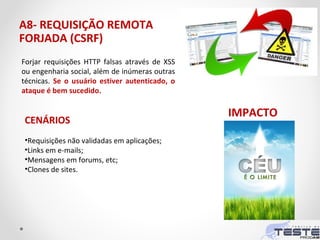 A8- REQUISIÇÃO REMOTA
FORJADA (CSRF)
CENÁRIOS
•Requisições não validadas em aplicações;
•Links em e-mails;
•Mensagens em forums, etc;
•Clones de sites.
Forjar requisições HTTP falsas através de XSS
ou engenharia social, além de inúmeras outras
técnicas. Se o usuário estiver autenticado, o
ataque é bem sucedido.
IMPACTO
 