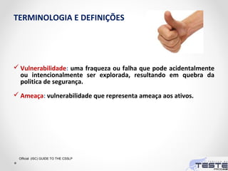 TERMINOLOGIA E DEFINIÇÕES
 Vulnerabilidade: uma fraqueza ou falha que pode acidentalmente
ou intencionalmente ser explorada, resultando em quebra da
politica de segurança.
 Ameaça: vulnerabilidade que representa ameaça aos ativos.
Official (ISC) GUIDE TO THE CSSLP
 