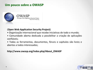 (Open Web Application Security Project)
• Organização internacional que recebe iniciativas de todo o mundo;
• Comunidade aberta dedicada a possibilitar a criação de aplicações
confiáveis;
• Todas as ferramentas, documentos, fóruns e capítulos são livres e
abertos a todos interessados;
http://www.owasp.org/index.php/About_OWASP
Um pouco sobre a OWASP
 