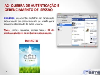 A2- QUEBRA DE AUTENTICAÇÃO E
GERENCIAMENTO DE SESSÃO
Cenários: vazamentos ou falhas em funções de
autenticação ou gerenciamento de sessão para
assumir a identidade de outro usuário.
Alvos: contas expostas, senhas fracas, ID de
sessão capturáveis ou de baixa randomização,
IMPACTO
 