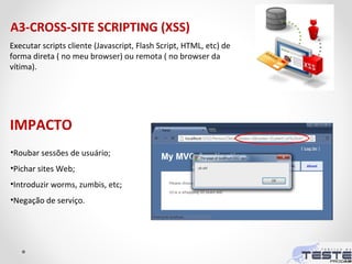 A3-CROSS-SITE SCRIPTING (XSS)
Executar scripts cliente (Javascript, Flash Script, HTML, etc) de
forma direta ( no meu browser) ou remota ( no browser da
vítima).
•Roubar sessões de usuário;
•Pichar sites Web;
•Introduzir worms, zumbis, etc;
•Negação de serviço.
IMPACTO
 