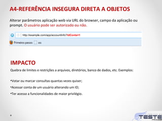 A4-REFERÊNCIA INSEGURA DIRETA A OBJETOS
Alterar parâmetros aplicação web via URL do browser, campo da aplicação ou
prompt. O usuário pode ser autorizado ou não.
Quebra de limites e restrições a arquivos, diretórios, banco de dados, etc. Exemplos:
•Votar ou marcar consultas quantas vezes quiser;
•Acessar conta de um usuário alterando um ID;
•Ter acesso a funcionalidades de maior privilégio.
IMPACTO
http://example.com/app/accountInfo?IdConta=1
 
