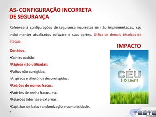 A5- CONFIGURAÇÃO INCORRETA
DE SEGURANÇA
Refere-se à configurações de segurança incorretas ou não implementadas, isso
inclui manter atualizados software e suas partes. Utiliza-se demais técnicas de
ataque.
Cenários:
•Contas padrão;
•Páginas não utilizadas;
•Falhas não corrigidas;
•Arquivos e diretórios desprotegidos;
•Padrões de nomes fracos,
•Padrões de senha fracos, etc.
•Relações internas e externas.
•Captchas de baixa randomização e complexidade.
IMPACTO
 