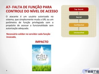 A7- FALTA DE FUNÇÃO PARA
CONTROLE DO NÍVEL DE ACESSO
O atacante é um usuário autorizado no
sistema, que simplesmente muda a URL ou um
parâmetro de função privilegiada com o
propósito de acessar a funcionalidade sem
autorização adequada.
Necessário validar no servidor cada função
invocada.
IMPACTO
 