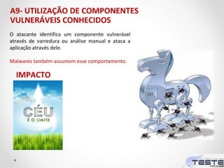 A9- UTILIZAÇÃO DE COMPONENTES
VULNERÁVEIS CONHECIDOS
O atacante identifica um componente vulnerável
através de varredura ou análise manual e ataca a
aplicação através dele.
Malwares também assumem esse comportamento.
IMPACTO
 