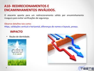 A10- REDIRECIONAMENTOS E
ENCAMINHAMENTOS INVÁLIDOS.
O atacante aponta para um redirecionamento válido por encaminhamento
inseguro para evitar verificações de segurança.
Observe detalhes tais como:
Https, validações vertical e horizontal, diferenças de nomes e layouts, proxys.
IMPACTO
• Roubo de identidade.
 