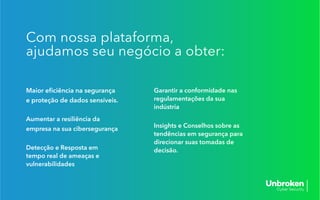 Maior eﬁciência na segurança
e proteção de dados sensíveis.
Aumentar a resiliência da
empresa na sua cibersegurança
Detecção e Resposta em
tempo real de ameaças e
vulnerabilidades
Garantir a conformidade nas
regulamentações da sua
indústria
Insights e Conselhos sobre as
tendências em segurança para
direcionar suas tomadas de
decisão.
Com nossa plataforma,
ajudamos seu negócio a obter:
 