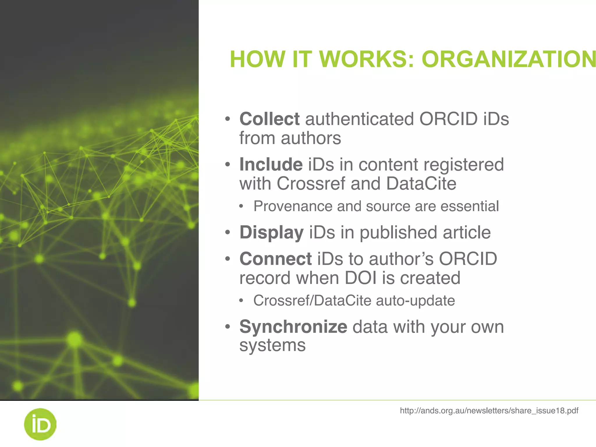 • Collect authenticated ORCID iDs
from authors
• Include iDs in content registered
with Crossref and DataCite
• Provenance and source are essential
• Display iDs in published article
• Connect iDs to author’s ORCID
record when DOI is created
• Crossref/DataCite auto-update
• Synchronize data with your own
systems
http://ands.org.au/newsletters/share_issue18.pdf
HOW IT WORKS: ORGANIZATION
 