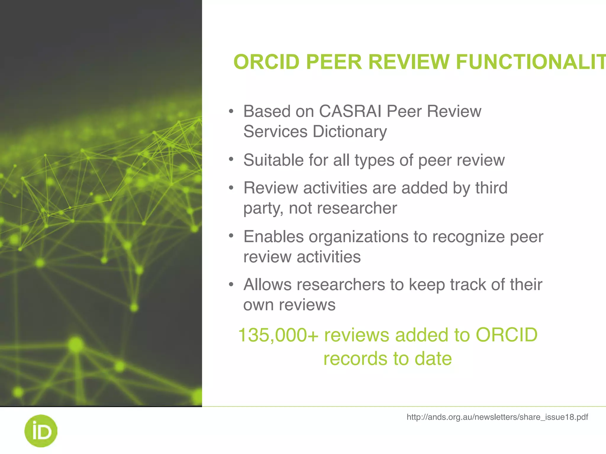 • Based on CASRAI Peer Review
Services Dictionary
• Suitable for all types of peer review
• Review activities are added by third
party, not researcher
• Enables organizations to recognize peer
review activities
• Allows researchers to keep track of their
own reviews
135,000+ reviews added to ORCID
records to date
http://ands.org.au/newsletters/share_issue18.pdf
ORCID PEER REVIEW FUNCTIONALIT
 
