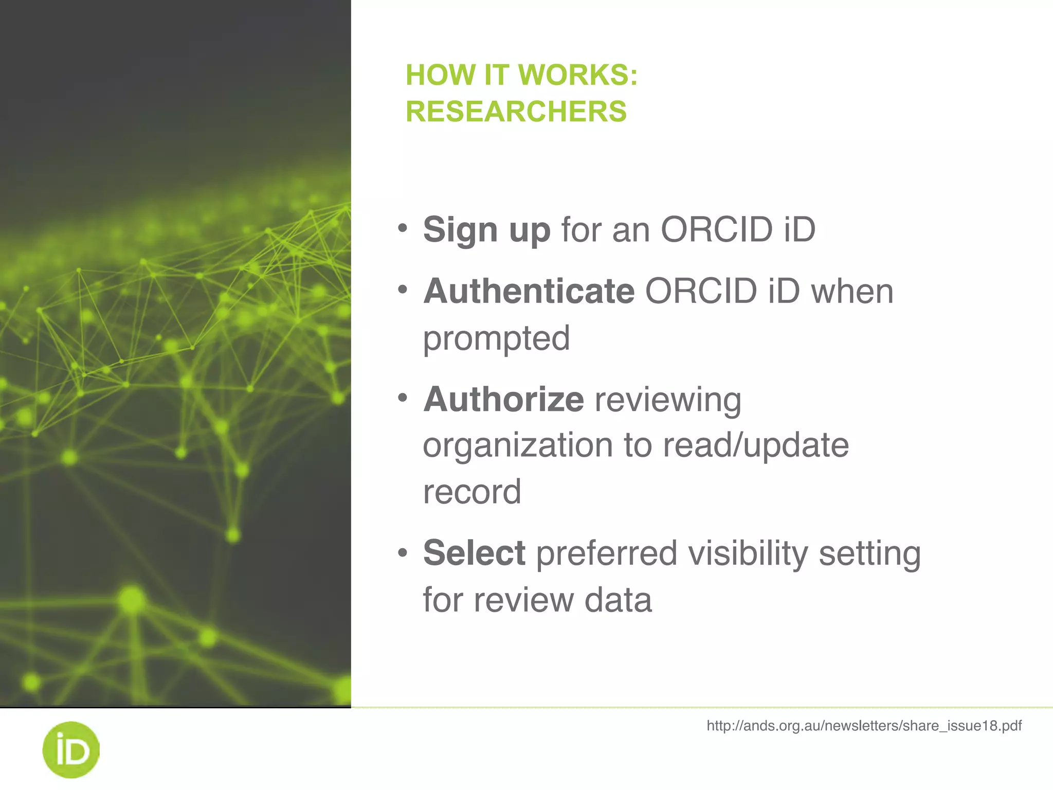 • Sign up for an ORCID iD
• Authenticate ORCID iD when
prompted
• Authorize reviewing
organization to read/update
record
• Select preferred visibility setting
for review data
http://ands.org.au/newsletters/share_issue18.pdf
HOW IT WORKS: 
RESEARCHERS
 